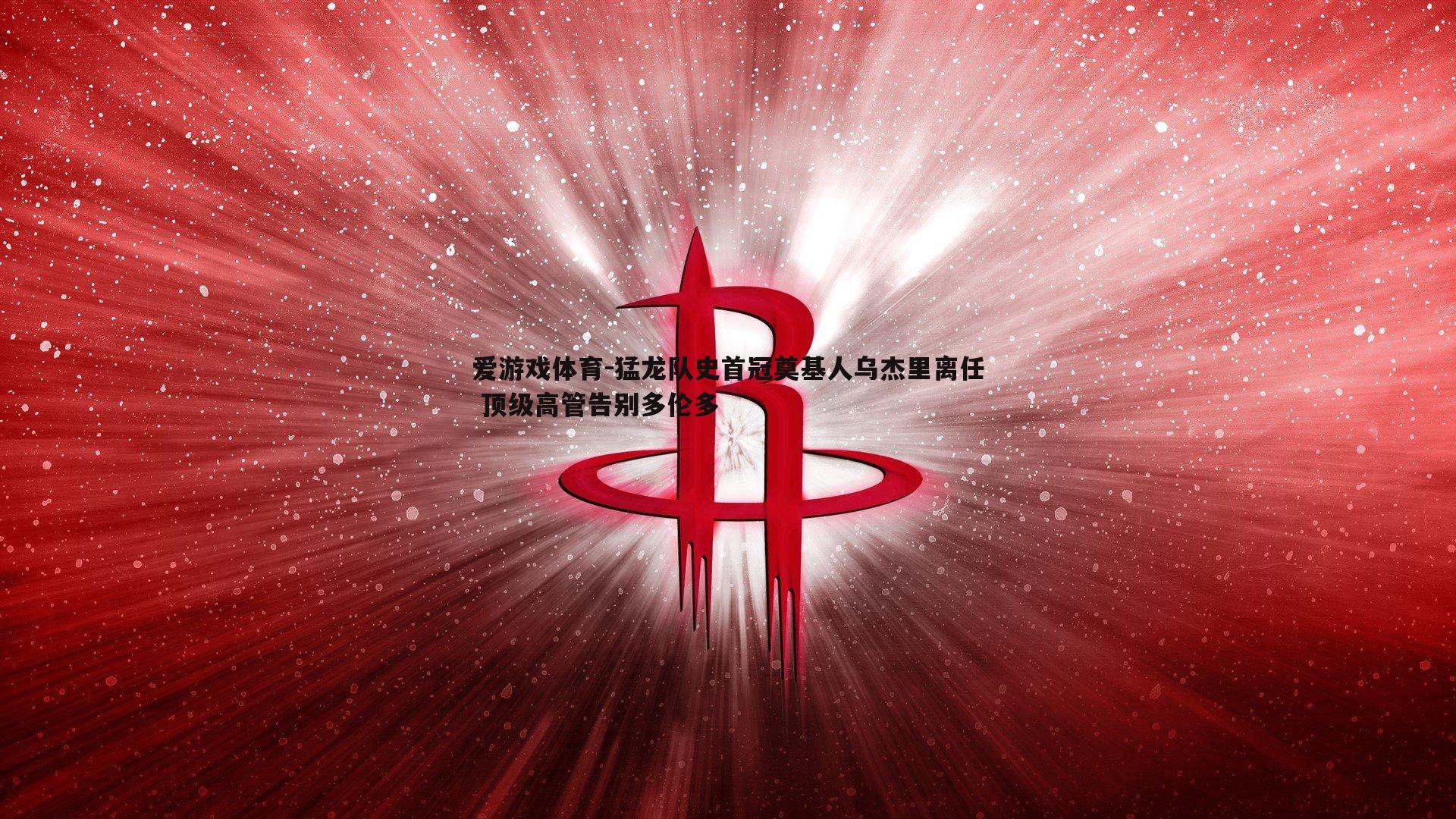爱游戏体育-猛龙队史首冠奠基人乌杰里离任 顶级高管告别多伦多